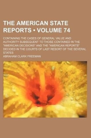 Cover of The American State Reports (Volume 74); Containing the Cases of General Value and Authority Subsequent to Those Contained in the "American Decisions" and the "American Reports" Decided in the Courts of Last Resort of the Several States