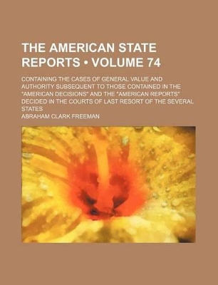 Book cover for The American State Reports (Volume 74); Containing the Cases of General Value and Authority Subsequent to Those Contained in the "American Decisions" and the "American Reports" Decided in the Courts of Last Resort of the Several States