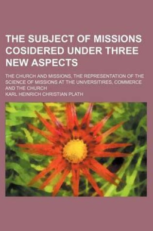 Cover of The Subject of Missions Cosidered Under Three New Aspects; The Church and Missions, the Representation of the Science of Missions at the Universitires, Commerce and the Church