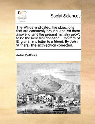 Book cover for The Whigs Vindicated, the Objections That Are Commonly Brought Against Them Answer'd, and the Present Ministry Prov'd to Be the Best Friends to the ... Welfare of England. in a Letter to a Friend. by John Withers. the Sixth Edition Corrected.