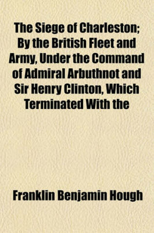 Cover of The Siege of Charleston; By the British Fleet and Army, Under the Command of Admiral Arbuthnot and Sir Henry Clinton, Which Terminated with the