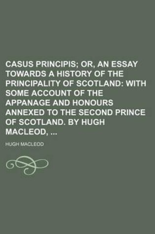 Cover of Casus Principis; Or, an Essay Towards a History of the Principality of Scotland with Some Account of the Appanage and Honours Annexed to the Second Prince of Scotland. by Hugh MacLeod