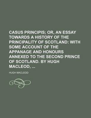 Book cover for Casus Principis; Or, an Essay Towards a History of the Principality of Scotland with Some Account of the Appanage and Honours Annexed to the Second Prince of Scotland. by Hugh MacLeod