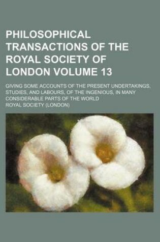 Cover of Philosophical Transactions of the Royal Society of London Volume 13; Giving Some Accounts of the Present Undertakings, Studies, and Labours, of the Ingenious, in Many Considerable Parts of the World