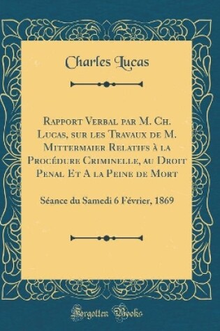 Cover of Rapport Verbal par M. Ch. Lucas, sur les Travaux de M. Mittermaier Relatifs à la Procédure Criminelle, au Droit Penal Et A la Peine de Mort: Séance du Samedi 6 Février, 1869 (Classic Reprint)