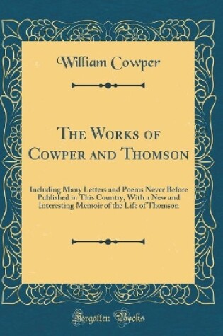 Cover of The Works of Cowper and Thomson: Including Many Letters and Poems Never Before Published in This Country, With a New and Interesting Memoir of the Life of Thomson (Classic Reprint)