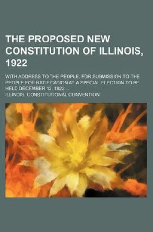 Cover of The Proposed New Constitution of Illinois, 1922; With Address to the People. for Submission to the People for Ratification at a Special Election to Be Held December 12, 1922