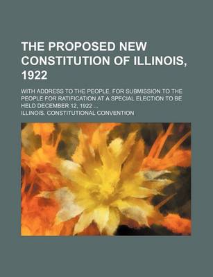 Book cover for The Proposed New Constitution of Illinois, 1922; With Address to the People. for Submission to the People for Ratification at a Special Election to Be Held December 12, 1922