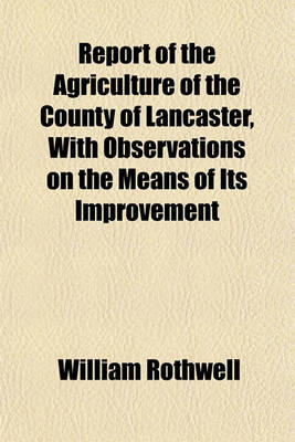 Book cover for Report of the Agriculture of the County of Lancaster, with Observations on the Means of Its Improvement; Being a Practical Detail of the Peculiarities of the County, and Their Advantages or Disadvantages Duly Considered. Written for the