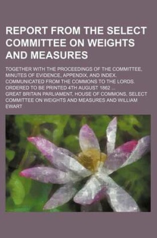 Cover of Report from the Select Committee on Weights and Measures; Together with the Proceedings of the Committee, Minutes of Evidence, Appendix, and Index. Communicated from the Commons to the Lords. Ordered to Be Printed 4th August 1862