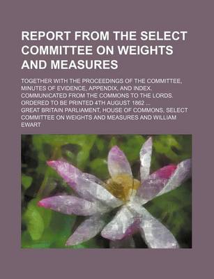 Book cover for Report from the Select Committee on Weights and Measures; Together with the Proceedings of the Committee, Minutes of Evidence, Appendix, and Index. Communicated from the Commons to the Lords. Ordered to Be Printed 4th August 1862