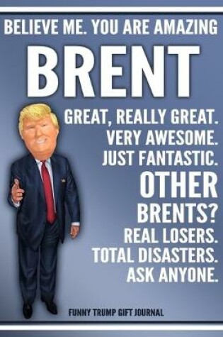 Cover of Funny Trump Journal - Believe Me. You Are Amazing Brent Great, Really Great. Very Awesome. Just Fantastic. Other Brents? Real Losers. Total Disasters. Ask Anyone. Funny Trump Gift Journal