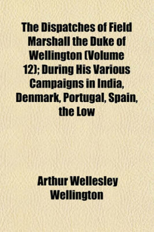 Cover of The Dispatches of Field Marshall the Duke of Wellington (Volume 12); During His Various Campaigns in India, Denmark, Portugal, Spain, the Low