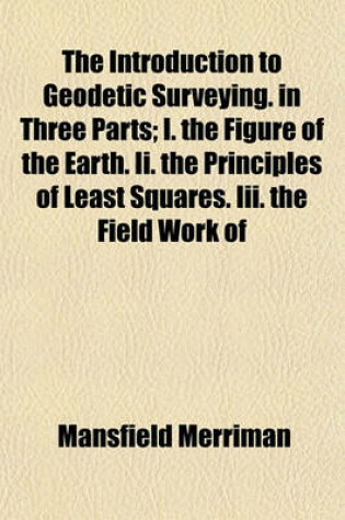 Cover of The Introduction to Geodetic Surveying. in Three Parts; I. the Figure of the Earth. II. the Principles of Least Squares. III. the Field Work of