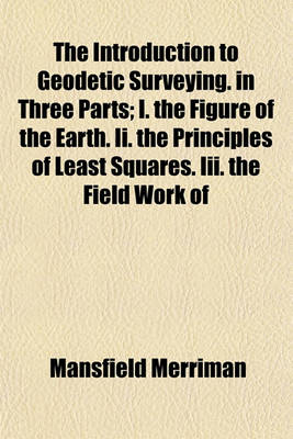 Book cover for The Introduction to Geodetic Surveying. in Three Parts; I. the Figure of the Earth. II. the Principles of Least Squares. III. the Field Work of