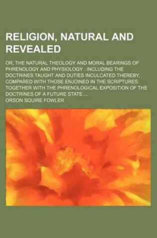 Cover of Religion, Natural and Revealed; Or, the Natural Theology and Moral Bearings of Phrenology and Physiology Including the Doctrines Taught and Duties Inculcated Thereby, Compared with Those Enjoined in the Scriptures. Together with the Phrenological Expositio