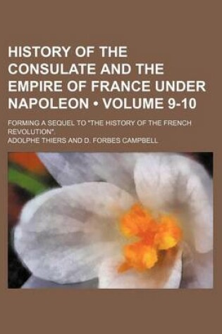 Cover of History of the Consulate and the Empire of France Under Napoleon (Volume 9-10); Forming a Sequel to "The History of the French Revolution."