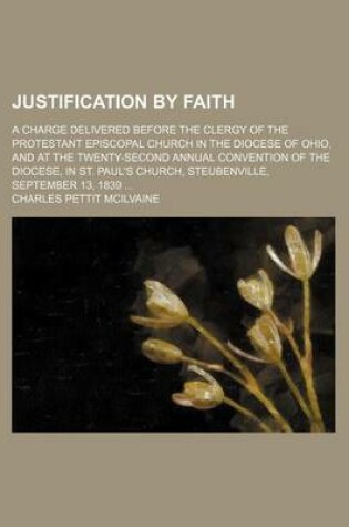 Cover of Justification by Faith; A Charge Delivered Before the Clergy of the Protestant Episcopal Church in the Diocese of Ohio, and at the Twenty-Second Annual Convention of the Diocese, in St. Paul's Church, Steubenville, September 13, 1839