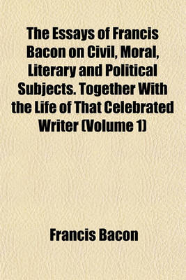 Book cover for The Essays of Francis Bacon on Civil, Moral, Literary and Political Subjects. Together with the Life of That Celebrated Writer (Volume 1)