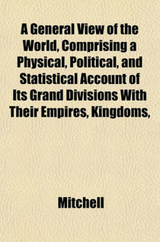 Cover of A General View of the World, Comprising a Physical, Political, and Statistical Account of Its Grand Divisions with Their Empires, Kingdoms,