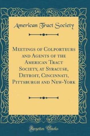 Cover of Meetings of Colporteurs and Agents of the American Tract Society, at Syracuse, Detroit, Cincinnati, Pittsburgh and New-York (Classic Reprint)