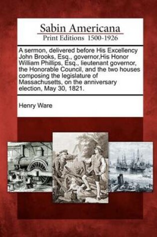 Cover of A Sermon, Delivered Before His Excellency John Brooks, Esq., Governor, His Honor William Phillips, Esq., Lieutenant Governor, the Honorable Council, and the Two Houses Composing the Legislature of Massachusetts, on the Anniversary Election, May 30, 1821.