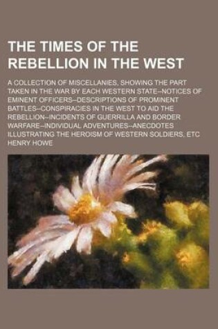 Cover of The Times of the Rebellion in the West; A Collection of Miscellanies, Showing the Part Taken in the War by Each Western State--Notices of Eminent Officers--Descriptions of Prominent Battles--Conspiracies in the West to Aid the Rebellion--Incidents of Guer