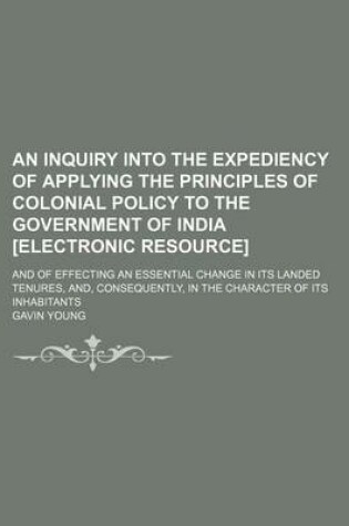 Cover of An Inquiry Into the Expediency of Applying the Principles of Colonial Policy to the Government of India [Electronic Resource]; And of Effecting an Essential Change in Its Landed Tenures, And, Consequently, in the Character of Its Inhabitants