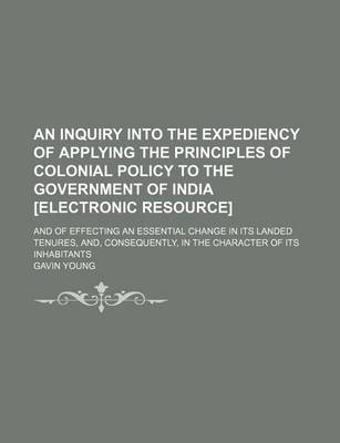 Book cover for An Inquiry Into the Expediency of Applying the Principles of Colonial Policy to the Government of India [Electronic Resource]; And of Effecting an Essential Change in Its Landed Tenures, And, Consequently, in the Character of Its Inhabitants