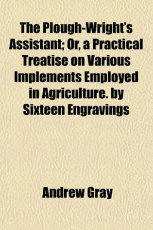Cover of The Plough-Wright's Assistant; Or, a Practical Treatise on Various Implements Employed in Agriculture. by Sixteen Engravings