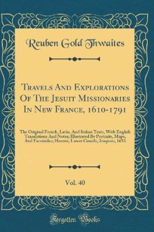 Cover of Travels And Explorations Of The Jesuit Missionaries In New France, 1610-1791, Vol. 40: The Original French, Latin, And Italian Texts, With English Translations And Notes; Illustrated By Portraits, Maps, And Facsimiles; Hurons, Lower Canada, Iroquois, 1653