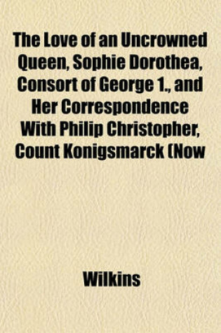 Cover of The Love of an Uncrowned Queen, Sophie Dorothea, Consort of George 1., and Her Correspondence with Philip Christopher, Count Konigsmarck (Now