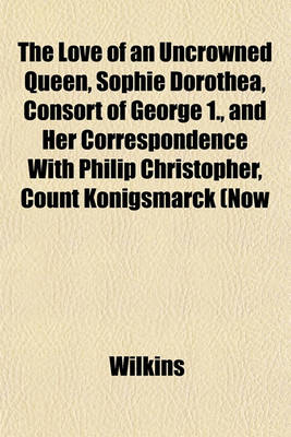 Book cover for The Love of an Uncrowned Queen, Sophie Dorothea, Consort of George 1., and Her Correspondence with Philip Christopher, Count Konigsmarck (Now