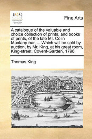 Cover of A catalogue of the valuable and choice collection of prints, and books of prints, of the late Mr. Colin Macfarquhar, ... Which will be sold by auction, by Mr. King, at his great room, King-street, Covent-Garden, 1796