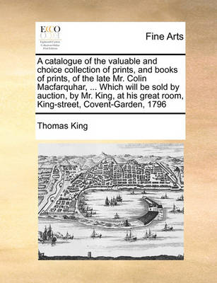 Book cover for A catalogue of the valuable and choice collection of prints, and books of prints, of the late Mr. Colin Macfarquhar, ... Which will be sold by auction, by Mr. King, at his great room, King-street, Covent-Garden, 1796