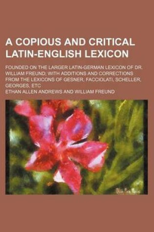 Cover of A Copious and Critical Latin-English Lexicon; Founded on the Larger Latin-German Lexicon of Dr. William Freund with Additions and Corrections from the Lexicons of Gesner, Facciolati, Scheller, Georges, Etc