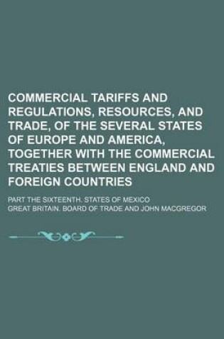 Cover of Commercial Tariffs and Regulations, Resources, and Trade, of the Several States of Europe and America, Together with the Commercial Treaties Between England and Foreign Countries; Part the Sixteenth. States of Mexico