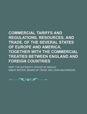 Book cover for Commercial Tariffs and Regulations, Resources, and Trade, of the Several States of Europe and America, Together with the Commercial Treaties Between England and Foreign Countries; Part the Sixteenth. States of Mexico