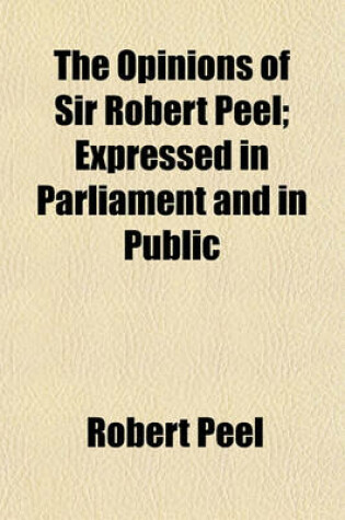 Cover of The Opinions of Sir Robert Peel; Expressed in Parliament and in Public