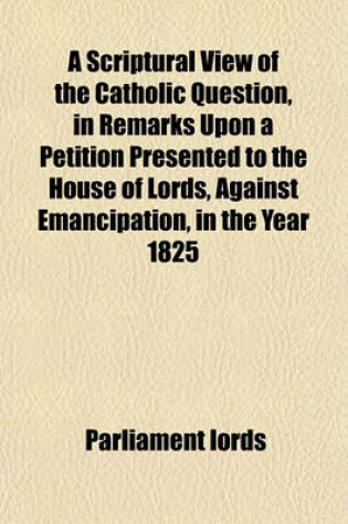 Cover of A Scriptural View of the Catholic Question, in Remarks Upon a Petition Presented to the House of Lords, Against Emancipation, in the Year 1825