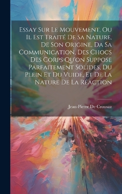 Book cover for Essay Sur Le Mouvement, Ou Il Est Traité De Sa Nature, De Son Origine, Da Sa Communication, Des Chocs Des Corps Qu'on Suppose Parfaitement Solides, Du Plein Et Du Vuide, Et De La Nature De La Réaction