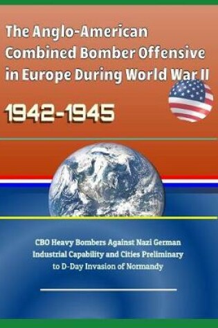 Cover of The Anglo-American Combined Bomber Offensive in Europe During World War II, 1942-1945 - CBO Heavy Bombers Against Nazi German Industrial Capability and Cities Preliminary to D-Day Invasion of Normandy