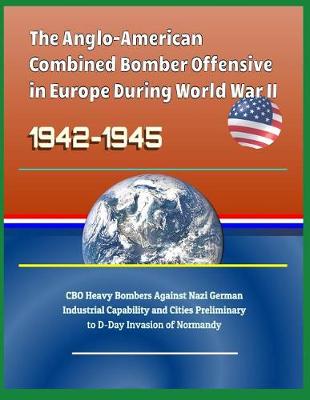 Book cover for The Anglo-American Combined Bomber Offensive in Europe During World War II, 1942-1945 - CBO Heavy Bombers Against Nazi German Industrial Capability and Cities Preliminary to D-Day Invasion of Normandy