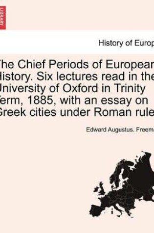 Cover of The Chief Periods of European History. Six Lectures Read in the University of Oxford in Trinity Term, 1885, with an Essay on Greek Cities Under Roman Rule.