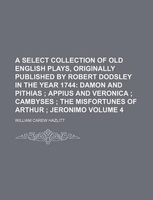 Book cover for A Select Collection of Old English Plays, Originally Published by Robert Dodsley in the Year 1744 Volume 4; Damon and Pithias Appius and Veronica Cambyses the Misfortunes of Arthur Jeronimo