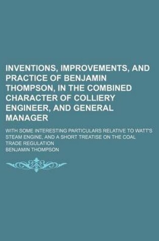 Cover of Inventions, Improvements, and Practice of Benjamin Thompson, in the Combined Character of Colliery Engineer, and General Manager; With Some Interesting Particulars Relative to Watt's Steam Engine, and a Short Treatise on the Coal Trade Regulation