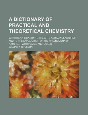 Book cover for A Dictionary of Practical and Theoretical Chemistry; With Its Application to the Arts and Manufactures, and to the Explanation of the Phaenomena of Nature...