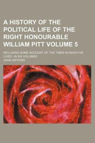 Cover of A History of the Political Life of the Right Honourable William Pitt Volume 5; Including Some Account of the Times in Which He Lived in Six Volumes