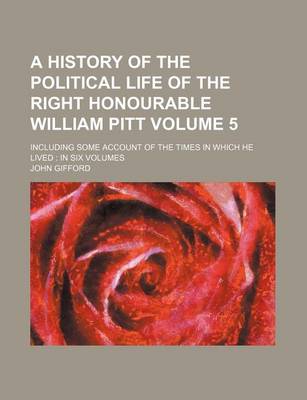 Book cover for A History of the Political Life of the Right Honourable William Pitt Volume 5; Including Some Account of the Times in Which He Lived in Six Volumes