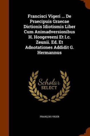 Cover of Francisci Vigeri ... de Praecipuis Graecae Dictionis Idiotismis Liber Cum Animadversionibus H. Hoogeveeni Et I.C. Zeunii. Ed. Et Adnotationes Addidit G. Hermannus